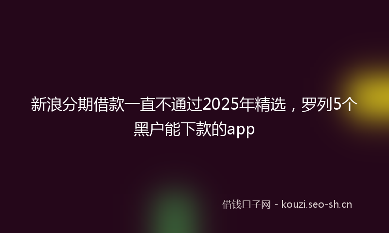 新浪分期借款一直不通过2025年精选，罗列5个黑户能下款的app