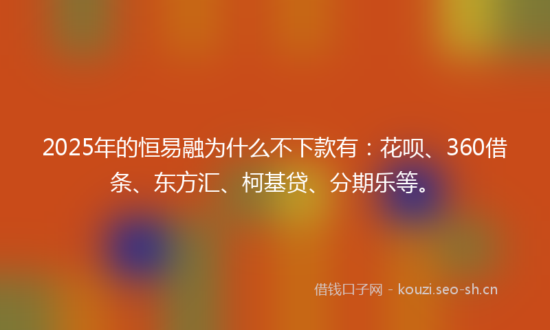 2025年的恒易融为什么不下款有：花呗、360借条、东方汇、柯基贷、分期乐等。