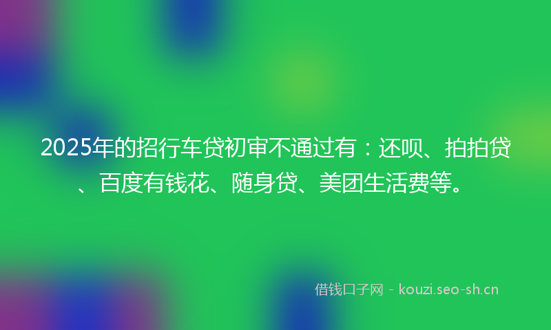 2025年的招行车贷初审不通过有：还呗、拍拍贷、百度有钱花、随身贷、美团生活费等。