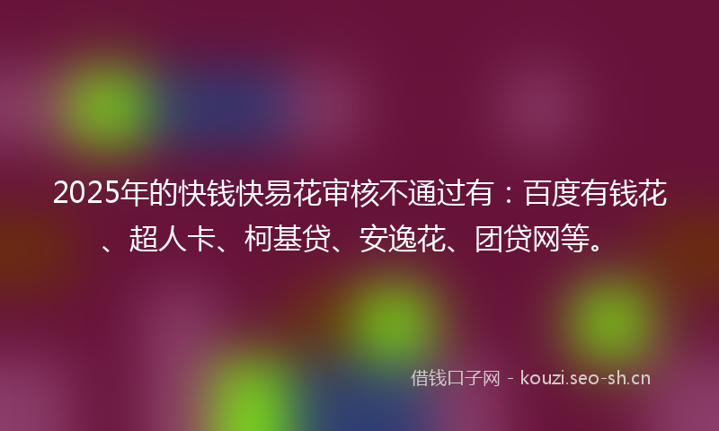2025年的快钱快易花审核不通过有：百度有钱花、超人卡、柯基贷、安逸花、团贷网等。