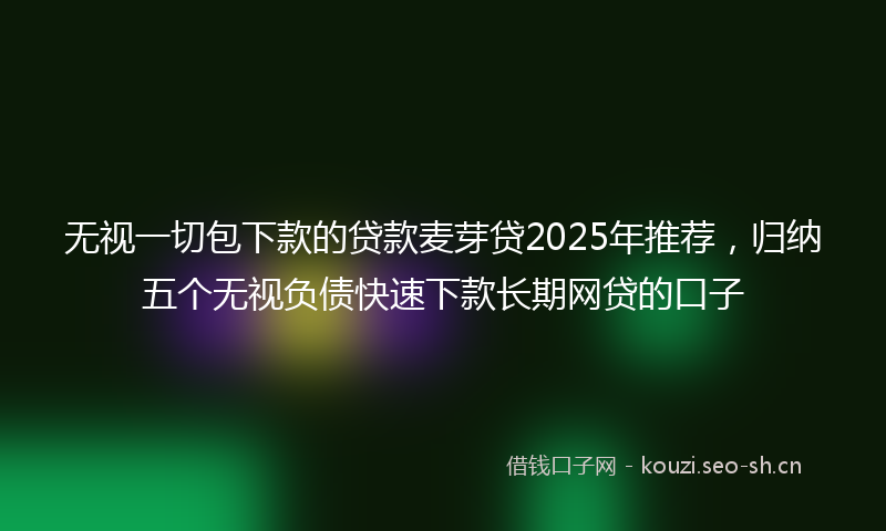 无视一切包下款的贷款麦芽贷2025年推荐，归纳五个无视负债快速下款长期网贷的口子