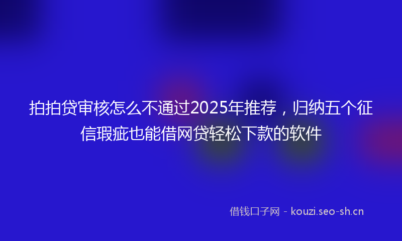 拍拍贷审核怎么不通过2025年推荐，归纳五个征信瑕疵也能借网贷轻松下款的软件