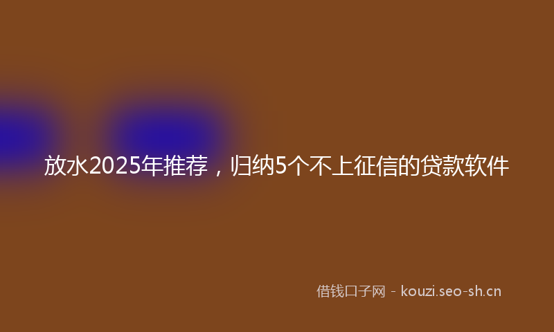 放水2025年推荐，归纳5个不上征信的贷款软件