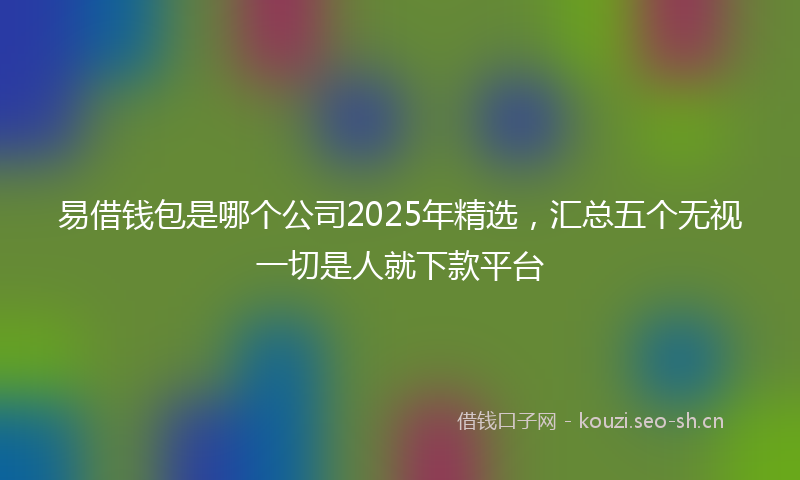 易借钱包是哪个公司2025年精选，汇总五个无视一切是人就下款平台