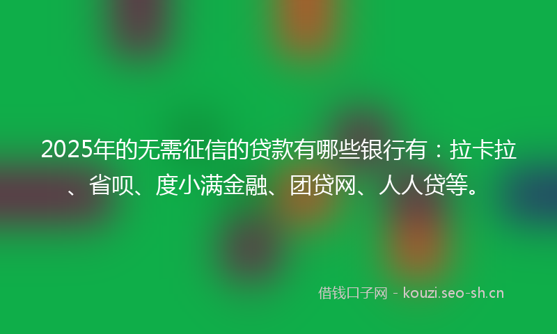 2025年的无需征信的贷款有哪些银行有：拉卡拉、省呗、度小满金融、团贷网、人人贷等。