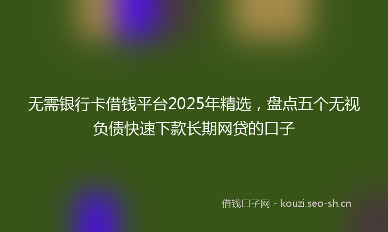 无需银行卡借钱平台2025年精选，盘点五个无视负债快速下款长期网贷的口子