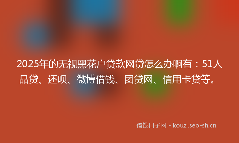 2025年的无视黑花户贷款网贷怎么办啊有：51人品贷、还呗、微博借钱、团贷网、信用卡贷等。