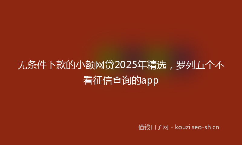 无条件下款的小额网贷2025年精选，罗列五个不看征信查询的app