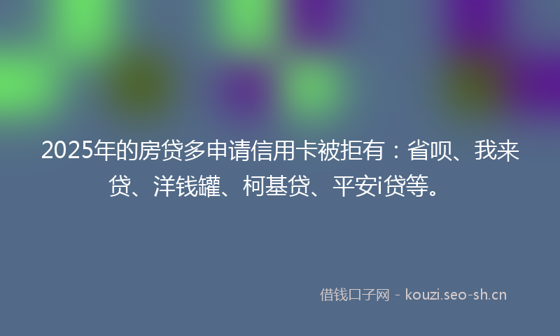 2025年的房贷多申请信用卡被拒有：省呗、我来贷、洋钱罐、柯基贷、平安i贷等。