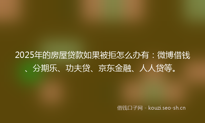 2025年的房屋贷款如果被拒怎么办有：微博借钱、分期乐、功夫贷、京东金融、人人贷等。