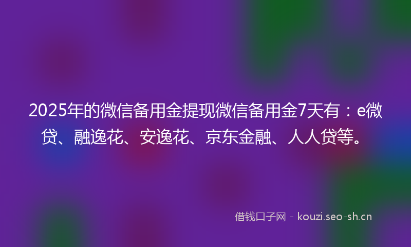 2025年的微信备用金提现微信备用金7天有：e微贷、融逸花、安逸花、京东金融、人人贷等。