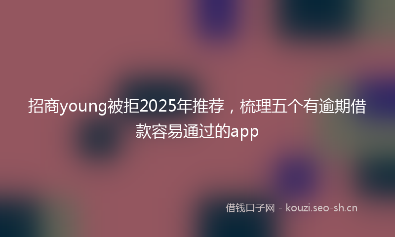 招商young被拒2025年推荐，梳理五个有逾期借款容易通过的app