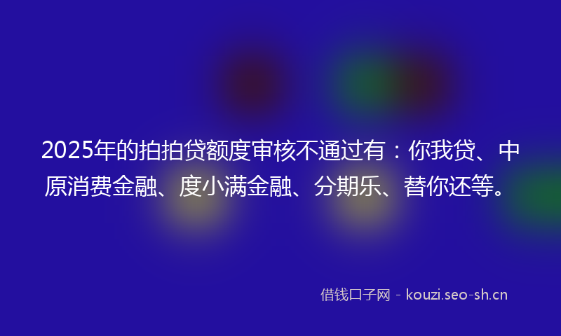2025年的拍拍贷额度审核不通过有:你我贷、中原消费金融、度小满金融、分期乐、替你还等。