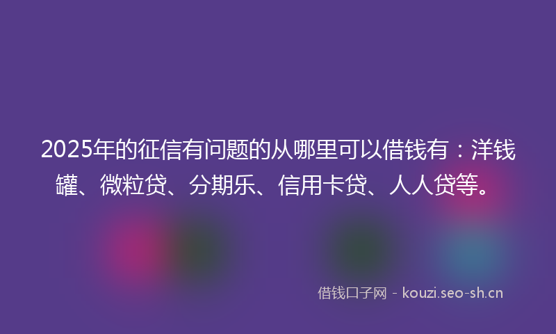 2025年的征信有问题的从哪里可以借钱有：洋钱罐、微粒贷、分期乐、信用卡贷、人人贷等。