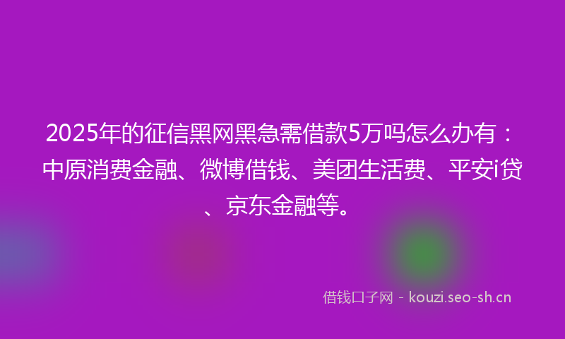 2025年的征信黑网黑急需借款5万吗怎么办有：中原消费金融、微博借钱、美团生活费、平安i贷、京东金融等。