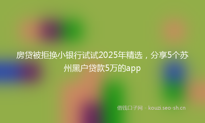 房贷被拒换小银行试试2025年精选，分享5个苏州黑户贷款5万的app