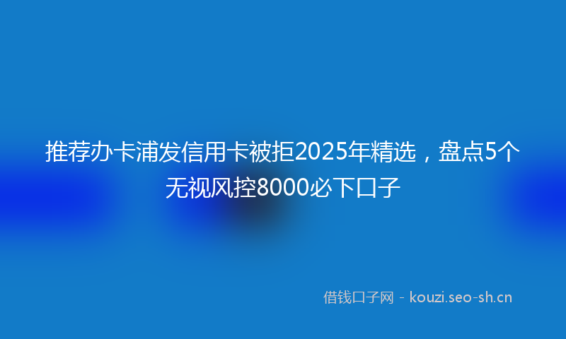 推荐办卡浦发信用卡被拒2025年精选，盘点5个无视风控8000必下口子