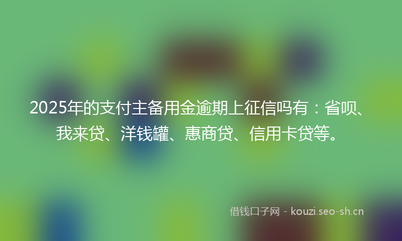 2025年的支付主备用金逾期上征信吗有：省呗、我来贷、洋钱罐、惠商贷、信用卡贷等。