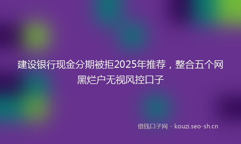建设银行现金分期被拒2025年推荐，整合五个网黑烂户无视风控口子