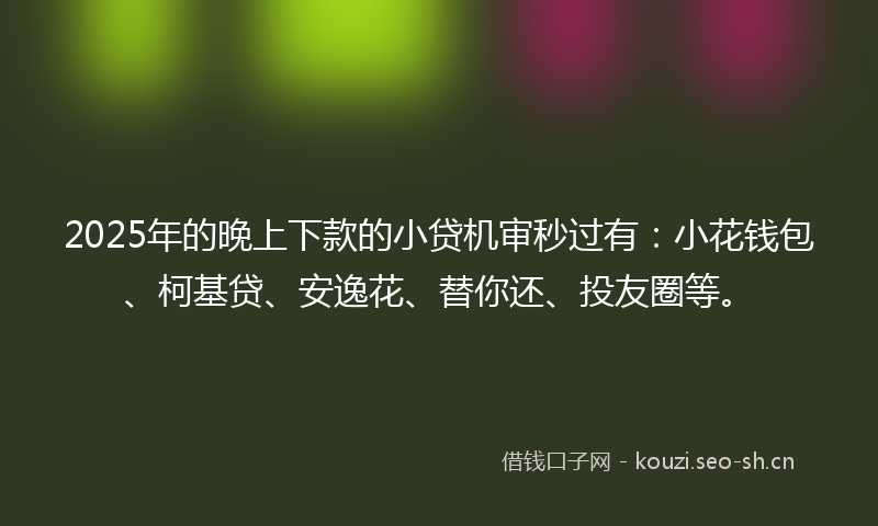 2025年的晚上下款的小贷机审秒过有：小花钱包、柯基贷、安逸花、替你还、投友圈等。