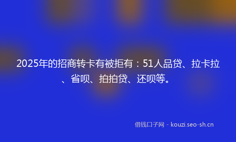 2025年的招商转卡有被拒有:51人品贷、拉卡拉、省呗、拍拍贷、还呗等。