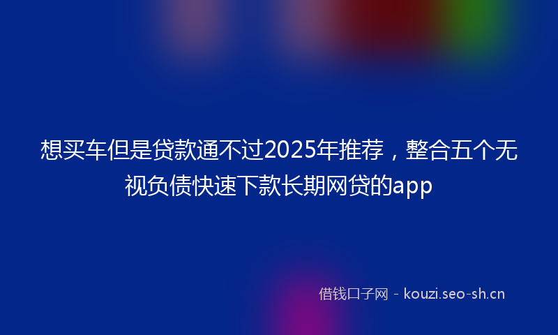 想买车但是贷款通不过2025年推荐，整合五个无视负债快速下款长期网贷的app