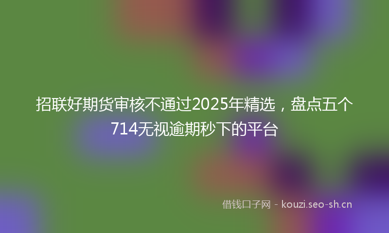 招联好期货审核不通过2025年精选，盘点五个714无视逾期秒下的平台