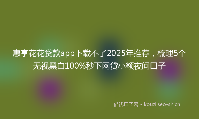 惠享花花贷款app下载不了2025年推荐，梳理5个无视黑白100%秒下网贷小额夜间口子