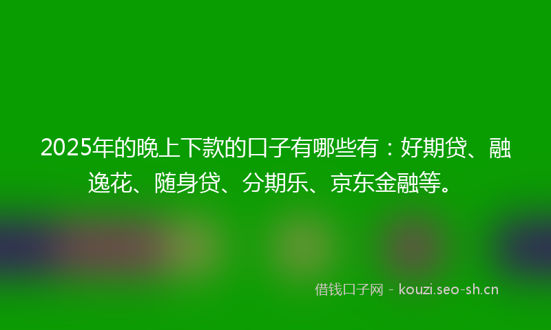 2025年的晚上下款的口子有哪些有：好期贷、融逸花、随身贷、分期乐、京东金融等。