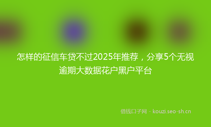怎样的征信车贷不过2025年推荐，分享5个无视逾期大数据花户黑户平台