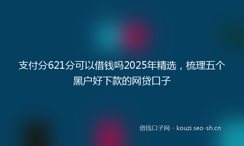 支付分621分可以借钱吗2025年精选，梳理五个黑户好下款的网贷口子