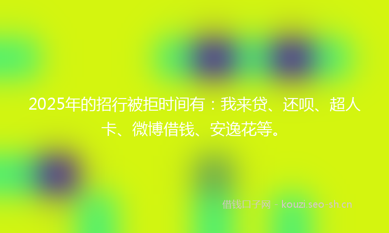 2025年的招行被拒时间有：我来贷、还呗、超人卡、微博借钱、安逸花等。