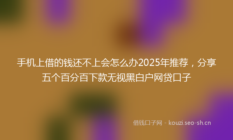 手机上借的钱还不上会怎么办2025年推荐，分享五个百分百下款无视黑白户网贷口子
