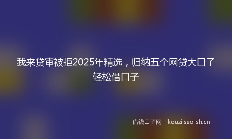 我来贷审被拒2025年精选，归纳五个网贷大口子轻松借口子