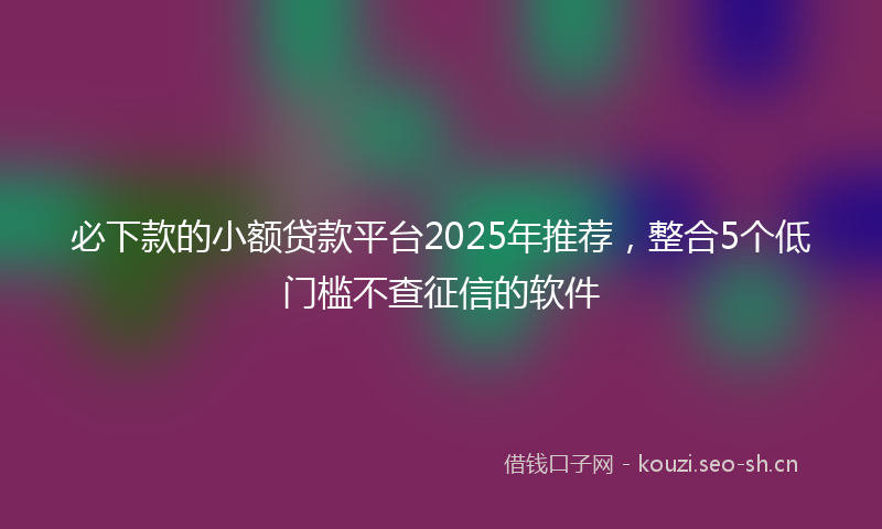必下款的小额贷款平台2025年推荐，整合5个低门槛不查征信的软件