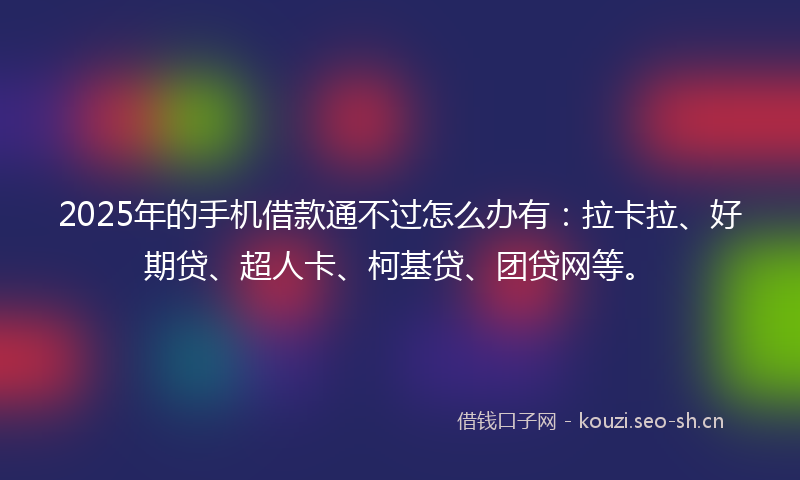 2025年的手机借款通不过怎么办有：拉卡拉、好期贷、超人卡、柯基贷、团贷网等。