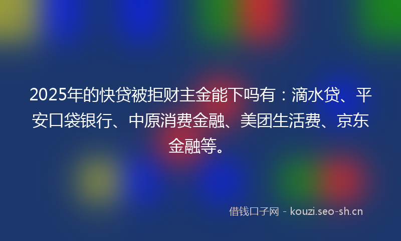 2025年的快贷被拒财主金能下吗有：滴水贷、平安口袋银行、中原消费金融、美团生活费、京东金融等。