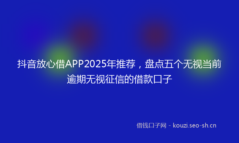 抖音放心借APP2025年推荐，盘点五个无视当前逾期无视征信的借款口子