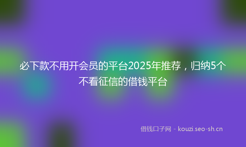 必下款不用开会员的平台2025年推荐，归纳5个不看征信的借钱平台