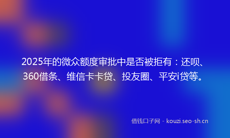 2025年的微众额度审批中是否被拒有：还呗、360借条、维信卡卡贷、投友圈、平安i贷等。