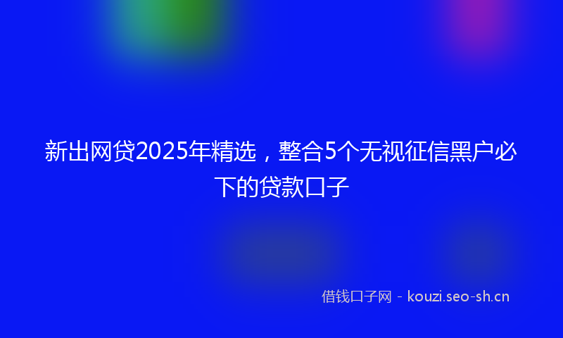 新出网贷2025年精选，整合5个无视征信黑户必下的贷款口子