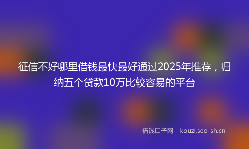 征信不好哪里借钱最快最好通过2025年推荐，归纳五个贷款10万比较容易的平台