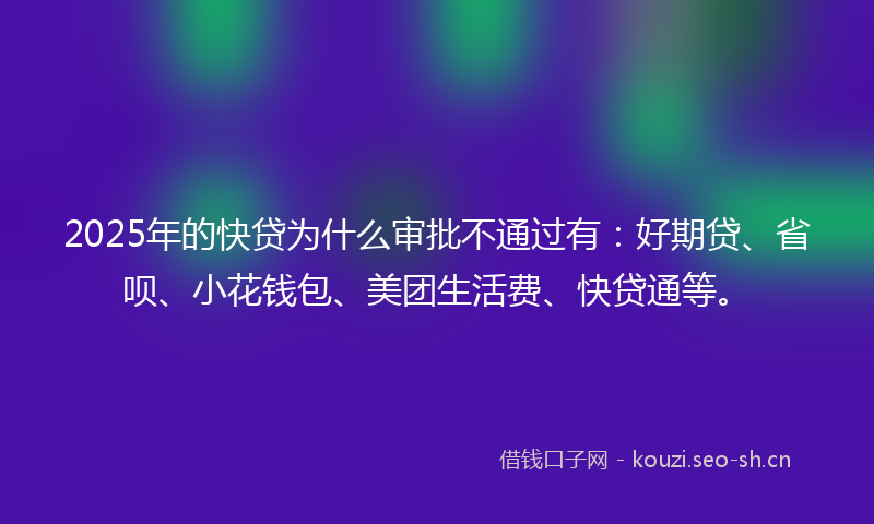 2025年的快贷为什么审批不通过有：好期贷、省呗、小花钱包、美团生活费、快贷通等。