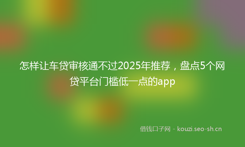 怎样让车贷审核通不过2025年推荐，盘点5个网贷平台门槛低一点的app
