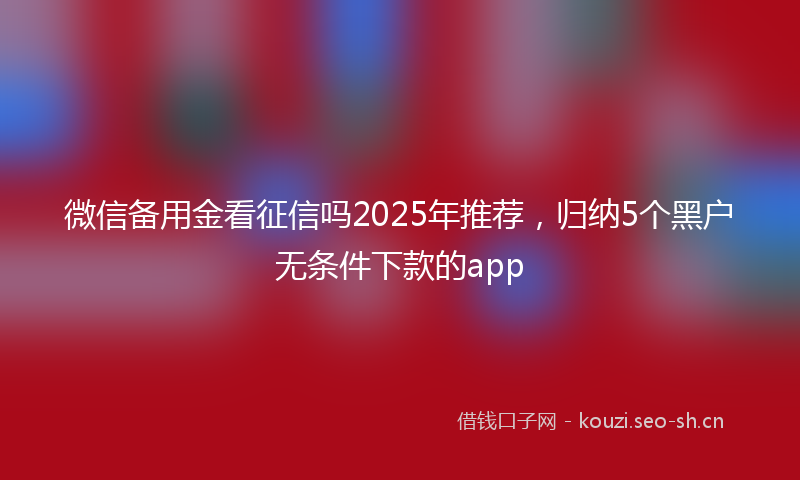 微信备用金看征信吗2025年推荐，归纳5个黑户无条件下款的app