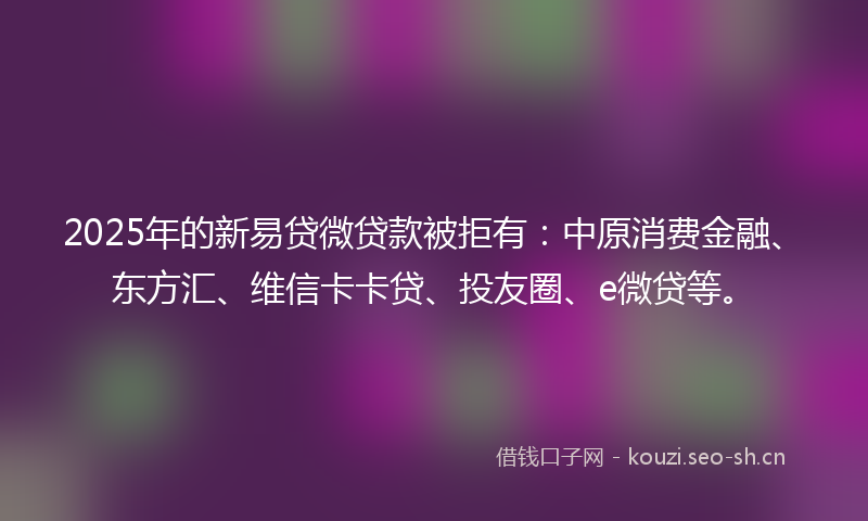 2025年的新易贷微贷款被拒有：中原消费金融、东方汇、维信卡卡贷、投友圈、e微贷等。