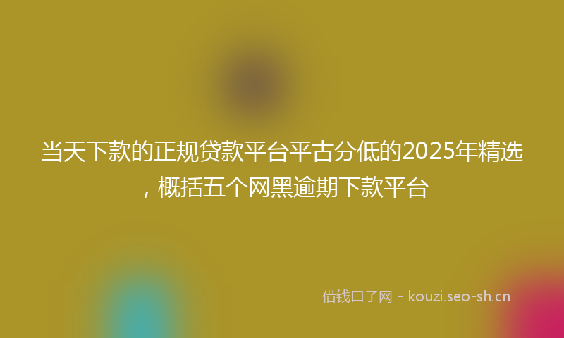 当天下款的正规贷款平台平古分低的2025年精选，概括五个网黑逾期下款平台