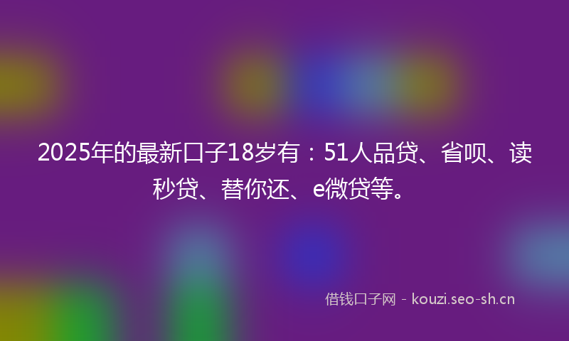 2025年的最新口子18岁有：51人品贷、省呗、读秒贷、替你还、e微贷等。
