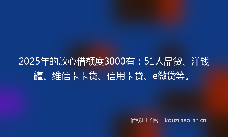 2025年的放心借额度3000有：51人品贷、洋钱罐、维信卡卡贷、信用卡贷、e微贷等。