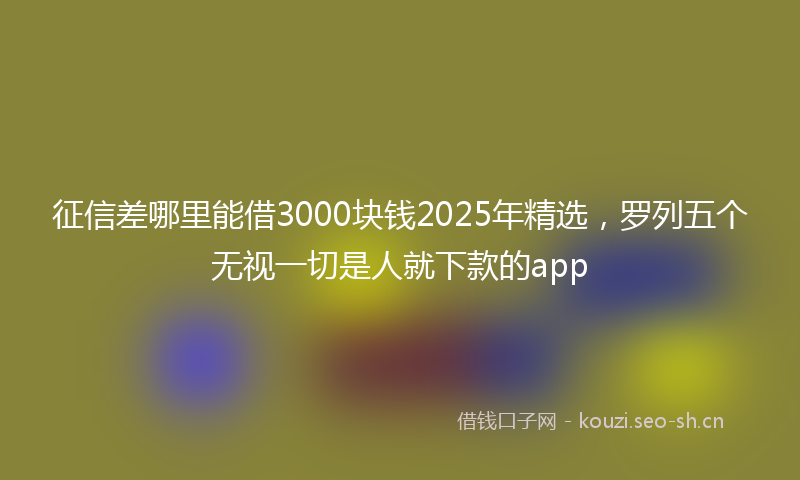 征信差哪里能借3000块钱2025年精选，罗列五个无视一切是人就下款的app